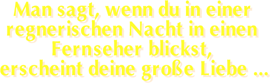Man sagt, wenn du in einer regnerischen Nacht in einen Fernseher blickst, erscheint deine große Liebe...